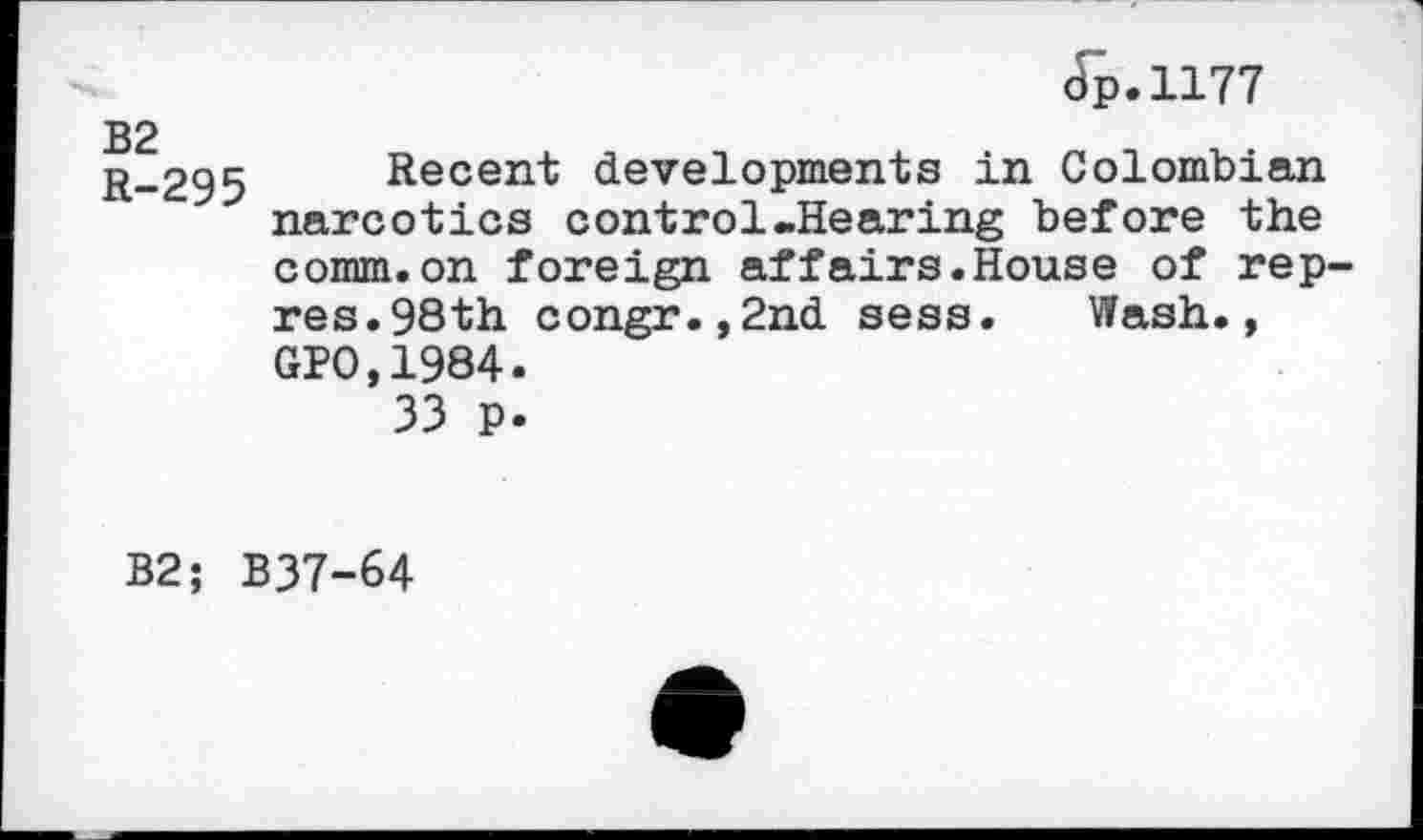 ﻿B2 R-295
(Tp.1177
Recent developments in Colombian narcotics control.Hearing before the comm.on foreign affairs.House of rep-res. 98th congr.,2nd sess. Wash., GPO,1984.
33 p.
B2; B37-64